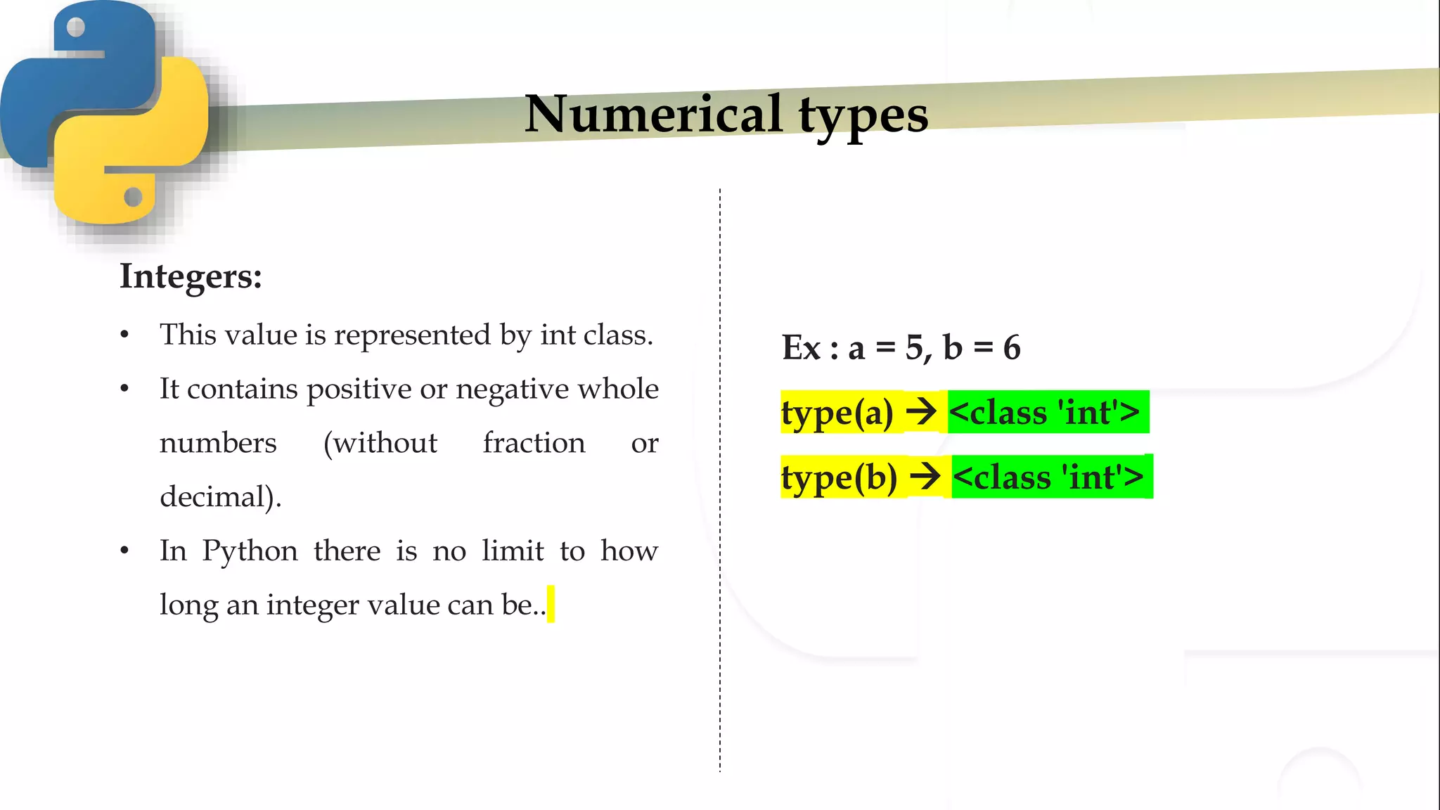 Numerical types
Integers:
• This value is represented by int class.
• It contains positive or negative whole
numbers (without fraction or
decimal).
• In Python there is no limit to how
long an integer value can be..
Ex : a = 5, b = 6
type(a)  <class 'int'>
type(b)  <class 'int'>
 