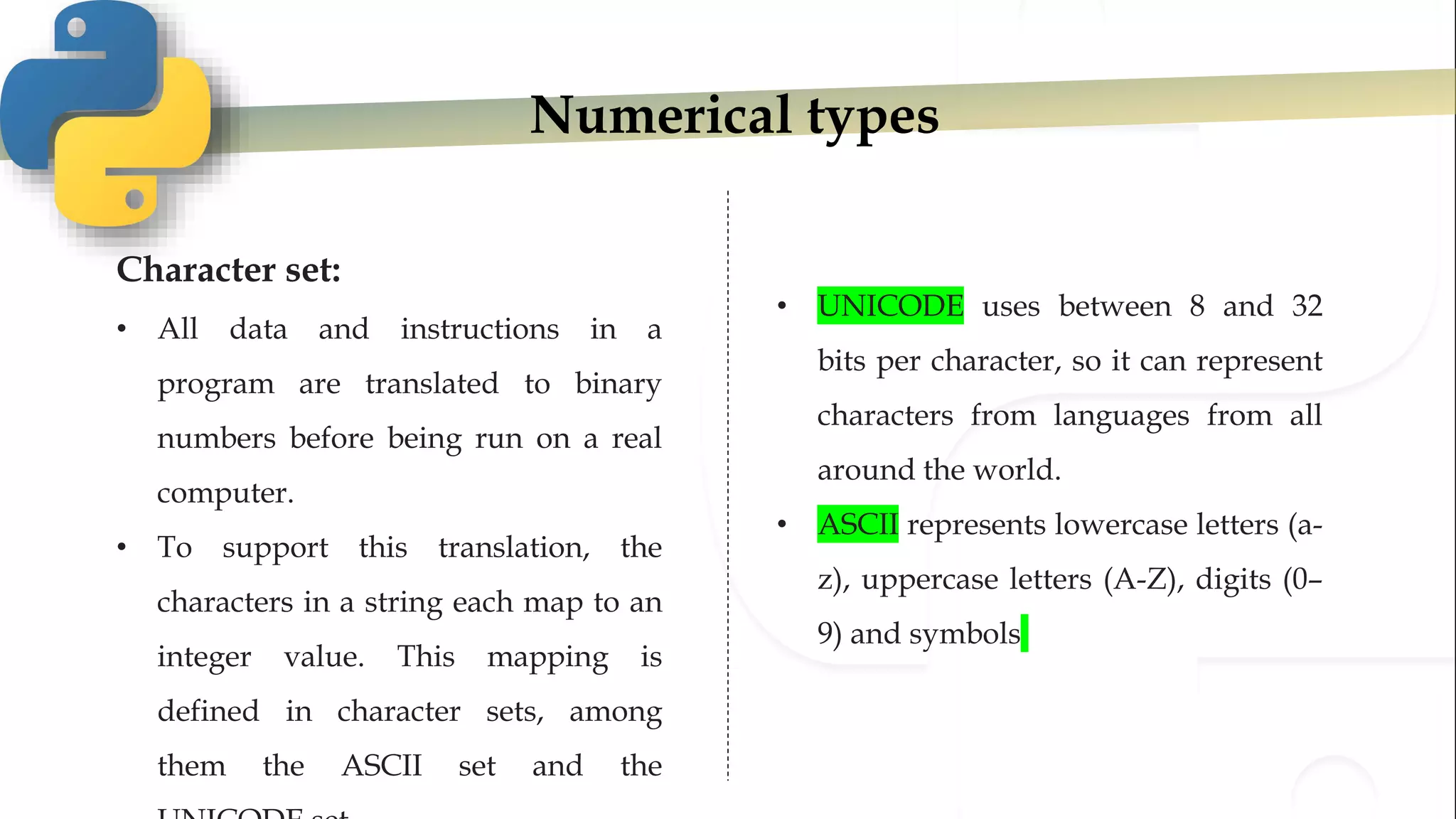 Numerical types
Character set:
• All data and instructions in a
program are translated to binary
numbers before being run on a real
computer.
• To support this translation, the
characters in a string each map to an
integer value. This mapping is
defined in character sets, among
them the ASCII set and the
• UNICODE uses between 8 and 32
bits per character, so it can represent
characters from languages from all
around the world.
• ASCII represents lowercase letters (a-
z), uppercase letters (A-Z), digits (0–
9) and symbols
 
