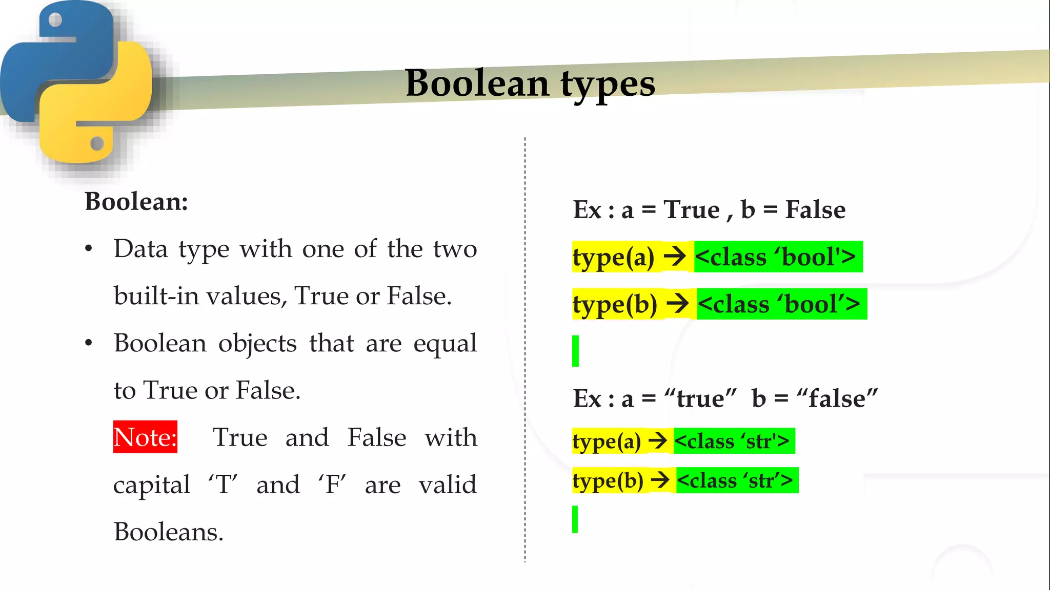 Boolean types
Boolean:
• Data type with one of the two
built-in values, True or False.
• Boolean objects that are equal
to True or False.
• Note: True and False with
capital ‘T’ and ‘F’ are valid
Booleans.
Ex : a = True , b = False
type(a)  <class ‘bool'>
type(b)  <class ‘bool’>
Ex : a = “true” b = “false”
type(a)  <class ‘str'>
type(b)  <class ‘str’>
 