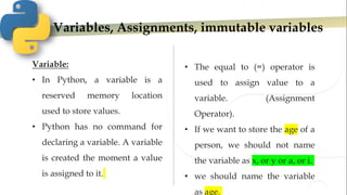 Variables, Assignments, immutable variables
Variable:
• In Python, a variable is a
reserved memory location
used to store values.
• Python has no command for
declaring a variable. A variable
is created the moment a value
is assigned to it.
• The equal to (=) operator is
used to assign value to a
variable. (Assignment
Operator).
• If we want to store the age of a
person, we should not name
the variable as x, or y or a, or i.
• we should name the variable
as age.
 