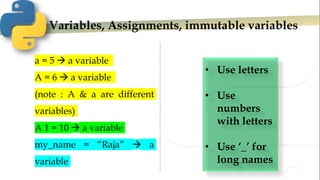 Variables, Assignments, immutable variables
• Use letters
• Use
numbers
with letters
• Use ‘_’ for
long names
a = 5  a variable
A = 6  a variable
(note : A & a are different
variables)
A 1 = 10  a variable
my_name = “Raja”  a
variable
 