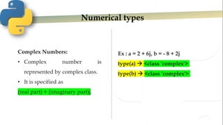 Numerical types
Complex Numbers:
• Complex number is
represented by complex class.
• It is specified as
(real part) + (imaginary part)j.
Ex : a = 2 + 6j, b = - 8 + 2j
type(a)  <class ‘complex'>
type(b)  <class ‘complex'>
 