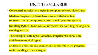 UNIT 1 : SYLLABUS
• Conceptual introduction: topics in computer science, algorithms;
• Modern computer systems: hardware architecture, data
representation in computers, software and operating system;
• Installing Python; basic syntax, interactive shell, editing, saving, and
running a script.
• The concept of data types; variables, assignments; immutable
variables; numerical types;
• arithmetic operators and expressions; comments in the program;
understanding error messages;
 