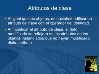 Atributos de clase
● Al igual que los objetos, es posible modificar un
atributo de clase con el operador de identidad.
● Al modificar el atributo de clase, el dato
modificado se reflejará en los atributos de los
objetos instanciados que no hayan modificado
dicho atributo.
 