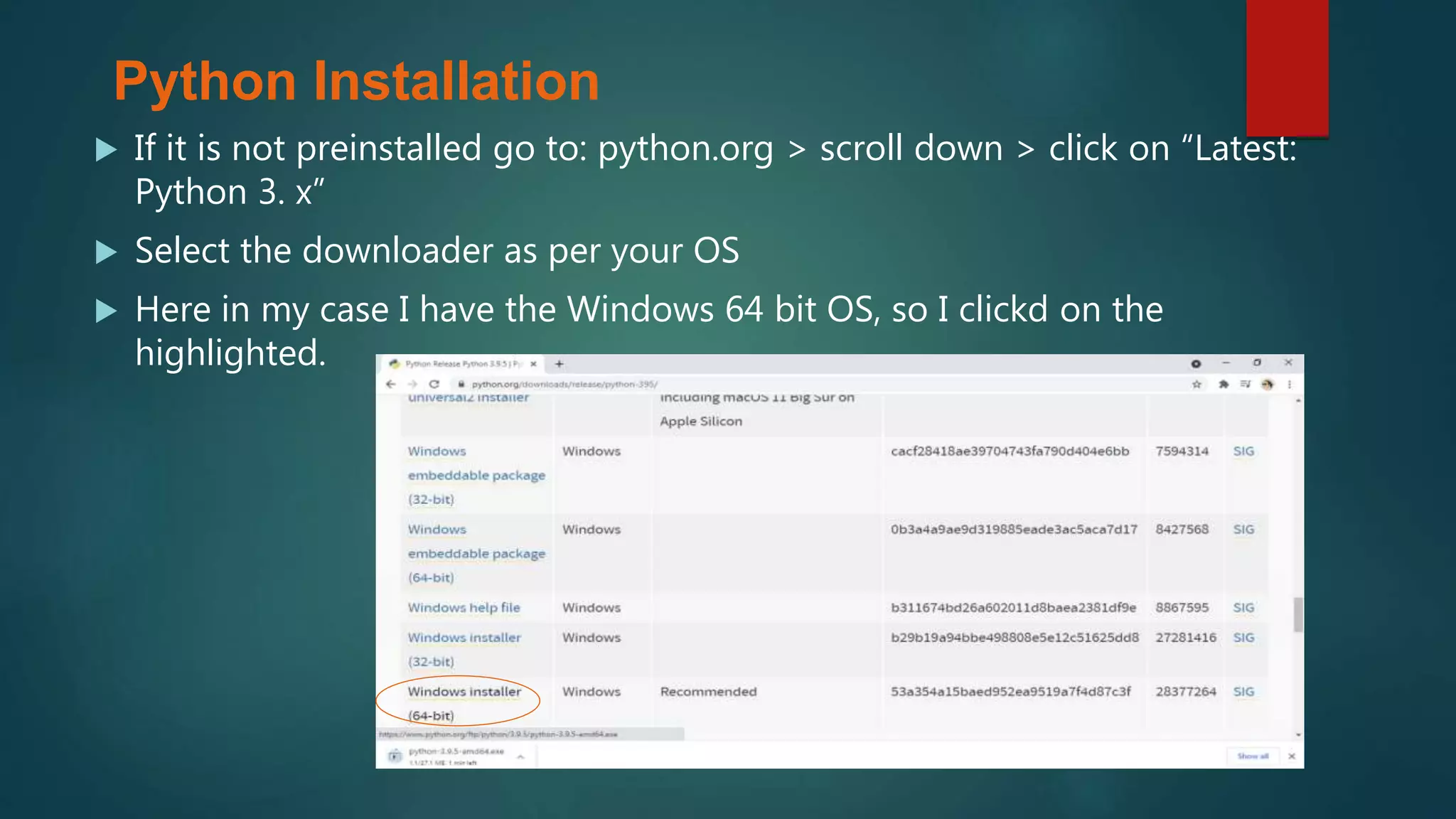  If it is not preinstalled go to: python.org > scroll down > click on “Latest:
Python 3. x”
 Select the downloader as per your OS
 Here in my case I have the Windows 64 bit OS, so I clickd on the
highlighted.
Python Installation
 