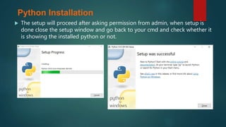  The setup will proceed after asking permission from admin, when setup is
done close the setup window and go back to your cmd and check whether it
is showing the installed python or not.
Python Installation
 