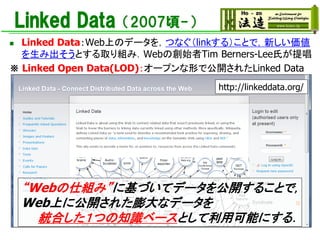 Linked Data（2007頃-）
◼ Linked Data：Web上のデータを，つなぐ（linkする）ことで，新しい価値
を生み出そうとする取り組み．Webの創始者Tim Berners-Lee氏が提唱
※ Linked Open Data(LOD)：オープンな形で公開されたLinked Data
http://linkeddata.org/
“Webの仕組み”に基づいてデータを公開することで，
Web上に公開された膨大なデータを
統合した１つの知識ベースとして利用可能にする．
 