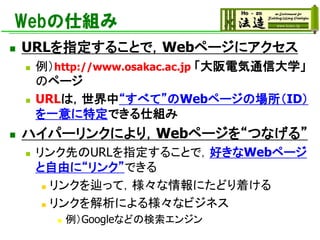 Webの仕組み
◼ URLを指定することで，Webページにアクセス
◼ 例）http://www.osakac.ac.jp 「大阪電気通信大学」
のページ
◼ URLは，世界中“すべて”のWebページの場所（ID）
を一意に特定できる仕組み
◼ ハイパーリンクにより，Webページを“つなげる”
◼ リンク先のURLを指定することで，好きなWebページ
と自由に“リンク”できる
◼ リンクを辿って，様々な情報にたどり着ける
◼ リンクを解析による様々なビジネス
◼ 例）Googleなどの検索エンジン
 