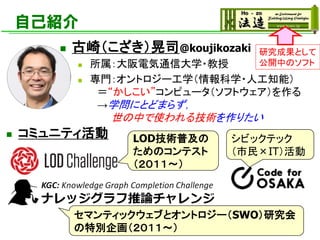 自己紹介
◼ コミュニティ活動
研究成果として
公開中のソフト
◼ 古崎（こざき）晃司@koujikozaki
◼ 所属：大阪電気通信大学・教授
◼ 専門：オントロジー工学（情報科学・人工知能）
＝“かしこい”コンピュータ（ソフトウェア）を作る
→学問にとどまらず，
世の中で使われる技術を作りたい
LOD技術普及の
ためのコンテスト
（２０１１～）
シビックテック
（市民×IT）活動
セマンティックウェブとオントロジー（SWO）研究会
の特別企画（２０１１～）
 