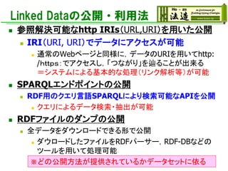 Linked Dataの公開・利用法
◼ 参照解決可能なhttp IRIs（URL,URI）を用いた公開
◼ IRI（URI, URI）でデータにアクセスが可能
◼ 通常のWebページと同様に，データのURIを用いてhttp:
/ｈｔｔｐｓ：でアクセスし，「つながり」を辿ることが出来る
＝システムによる基本的な処理（リンク解析等）が可能
◼ SPARQLエンドポイントの公開
◼ RDF用のクエリ言語SPARQLにより検索可能なAPIを公開
◼ クエリによるデータ検索・抽出が可能
◼ RDFファイルのダンプの公開
◼ 全データをダウンロードできる形で公開
◼ ダウロードしたファイルをRDFパーサー，RDF-DBなどの
ツールを用いて処理可能
※どの公開方法が提供されているかデータセットに依る
 