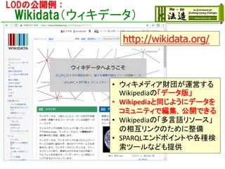 LODの公開例：
Wikidata（ウィキデータ）
• ウィキメディア財団が運営する
Wikipediaの「データ版」
• Wikipediaと同じようにデータを
コミュニティで編集，公開できる
• Wikipediaの「多言語リソース」
の相互リンクのために整備
• SPARQLエンドポイントや各種検
索ツールなども提供
http://wikidata.org/
 