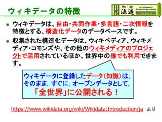 ウィキデータの特徴
◼ ウィキデータは、自由・共同作業・多言語・二次情報を
特徴とする、構造化データのデータベースです。
◼ 収集された構造化データは、ウィキペディア、ウィキメ
ディア・コモンズや、その他のウィキメディアのプロジェ
クトで活用されているほか、世界中の誰でも利用できま
す。
https://www.wikidata.org/wiki/Wikidata:Introduction/ja より
ウィキデータに登録したデータ（知識）は，
そのまま，すぐに，オープンデータとして，
「全世界」に公開される！
 