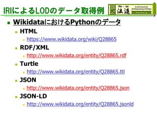 IRIによるLODのデータ取得例
◼ WikidataにおけるPythonのデータ
◼ HTML
◼ https://www.wikidata.org/wiki/Q28865
◼ RDF/XML
◼ http://www.wikidata.org/entity/Q28865.rdf
◼ Turtle
◼ http://www.wikidata.org/entity/Q28865.ttl
◼ JSON
◼ http://www.wikidata.org/entity/Q28865.json
◼ JSON-LD
◼ http://www.wikidata.org/entity/Q28865.jsonld
 