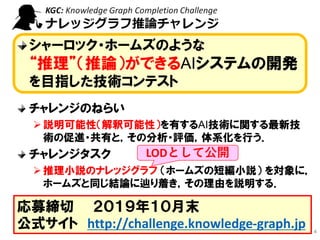 推論チャレンジとは？
シャーロック・ホームズのような
“推理”（推論）ができるAIシステムの開発
を目指した技術コンテスト
チャレンジのねらい
➢説明可能性（解釈可能性）を有するAI技術に関する最新技
術の促進・共有と，その分析・評価，体系化を行う．
チャレンジタスク
➢推理小説のナレッジグラフ （ホームズの短編小説） を対象に，
ホームズと同じ結論に辿り着き，その理由を説明する．
4
応募締切 ２０１９年１０月末
公式サイト http://challenge.knowledge-graph.jp
LODとして公開
 