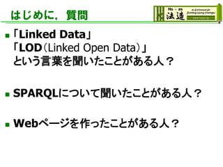 はじめに，質問
◼ 「Linked Data」
「LOD（Linked Open Data）」
という言葉を聞いたことがある人？
◼ SPARQLについて聞いたことがある人？
◼ Webページを作ったことがある人？
 