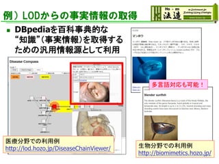 例）LODからの事実情報の取得
◼ DBpediaを百科事典的な
“知識”（事実情報）を取得する
ための汎用情報源として利用
医療分野での利用例
http://lod.hozo.jp/DiseaseChainViewer/ 生物分野での利用例
http://biomimetics.hozo.jp/
多言語対応も可能！
 