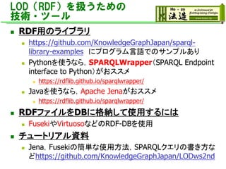 LOD（RDF）を扱うための
技術・ツール
◼ RDF用のライブラリ
◼ https://github.com/KnowledgeGraphJapan/sparql-
library-examples にプログラム言語でのサンプルあり
◼ Pythonを使うなら，SPARQLWrapper（SPARQL Endpoint
interface to Python）がおススメ
◼ https://rdflib.github.io/sparqlwrapper/
◼ Javaを使うなら，Apache Jenaがおススメ
◼ https://rdflib.github.io/sparqlwrapper/
◼ RDFファイルをDBに格納して使用するには
◼ FusekiやVirtuosoなどのRDF-DBを使用
◼ チュートリアル資料
◼ Jena，Fusekiの簡単な使用方法，SPARQLクエリの書き方な
どhttps://github.com/KnowledgeGraphJapan/LODws2nd
 