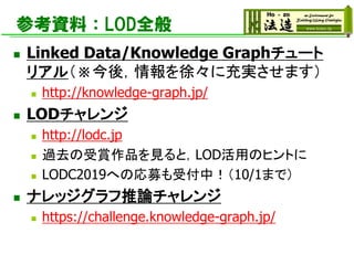 参考資料：LOD全般
◼ Linked Data/Knowledge Graphチュート
リアル（※今後，情報を徐々に充実させます）
◼ http://knowledge-graph.jp/
◼ LODチャレンジ
◼ http://lodc.jp
◼ 過去の受賞作品を見ると，LOD活用のヒントに
◼ LODC2019への応募も受付中！（10/1まで）
◼ ナレッジグラフ推論チャレンジ
◼ https://challenge.knowledge-graph.jp/
 