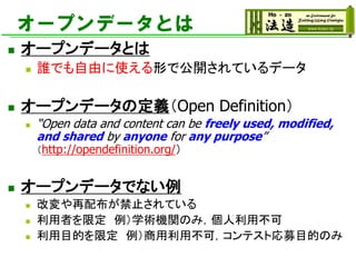 オープンデータとは
◼ オープンデータとは
◼ 誰でも自由に使える形で公開されているデータ
◼ オープンデータの定義（Open Definition）
◼ “Open data and content can be freely used, modified,
and shared by anyone for any purpose”
（http://opendefinition.org/）
◼ オープンデータでない例
◼ 改変や再配布が禁止されている
◼ 利用者を限定 例）学術機関のみ，個人利用不可
◼ 利用目的を限定 例）商用利用不可，コンテスト応募目的のみ
 