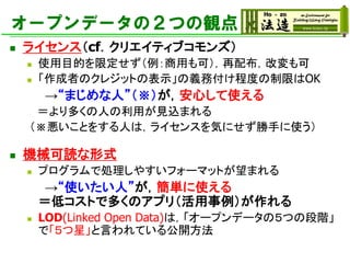 オープンデータの２つの観点
◼ ライセンス（cf．クリエイティブコモンズ）
◼ 使用目的を限定せず（例：商用も可），再配布，改変も可
◼ 「作成者のクレジットの表示」の義務付け程度の制限はOK
→“まじめな人”（※）が，安心して使える
＝より多くの人の利用が見込まれる
（※悪いことをする人は，ライセンスを気にせず勝手に使う）
◼ 機械可読な形式
◼ プログラムで処理しやすいフォーマットが望まれる
→“使いたい人”が，簡単に使える
＝低コストで多くのアプリ（活用事例）が作れる
◼ LOD(Linked Open Data)は，「オープンデータの５つの段階」
で「５つ星」と言われている公開方法
 