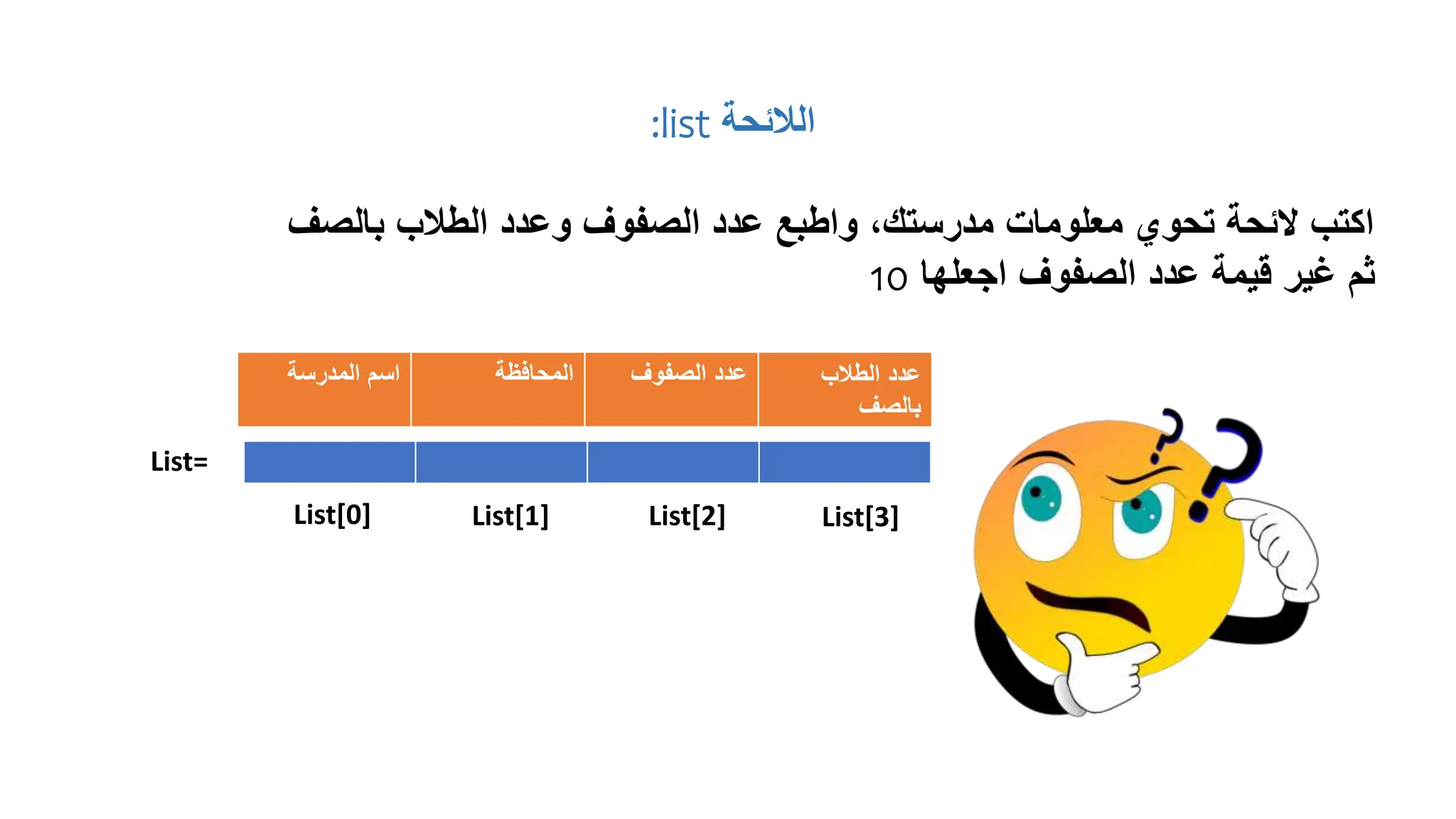 ‫الالئحة‬
list
:
‫بالصف‬ ‫الطالب‬ ‫وعدد‬ ‫الصفوف‬ ‫عدد‬ ‫واطبع‬ ،‫مدرستك‬ ‫معلومات‬ ‫تحوي‬ ‫الئحة‬ ‫اكتب‬
‫اجعلها‬ ‫الصفوف‬ ‫عدد‬ ‫قيمة‬ ‫غير‬ ‫ثم‬
10
‫المدرسة‬ ‫اسم‬ ‫المحافظة‬ ‫الصفوف‬ ‫عدد‬ ‫الطالب‬ ‫عدد‬
‫بالصف‬
List=
List[0] List[1] List[2] List[3]
 