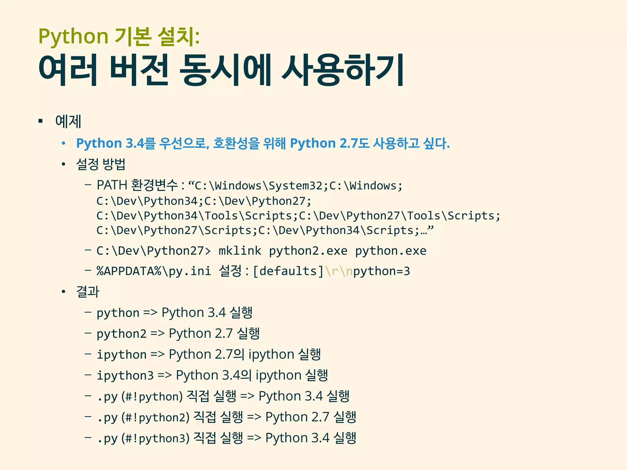Python 기본 설치:
여러 버전 동시에 사용하기
▪ 예제
• Python 3.4를 우선으로, 호환성을 위해 Python 2.7도 사용하고 싶다.
• 설정 방법
– PATH 환경변수 : “C:WindowsSystem32;C:Windows;
C:DevPython34;C:DevPython27;
C:DevPython34ToolsScripts;C:DevPython27ToolsScripts;
C:DevPython27Scripts;C:DevPython34Scripts;…”
– C:DevPython27> mklink python2.exe python.exe
– %APPDATA%py.ini 설정 : [defaults]rnpython=3
• 결과
– python => Python 3.4 실행
– python2 => Python 2.7 실행
– ipython => Python 2.7의 ipython 실행
– ipython3 => Python 3.4의 ipython 실행
– .py (#!python) 직접 실행 => Python 3.4 실행
– .py (#!python2) 직접 실행 => Python 2.7 실행
– .py (#!python3) 직접 실행 => Python 3.4 실행
 