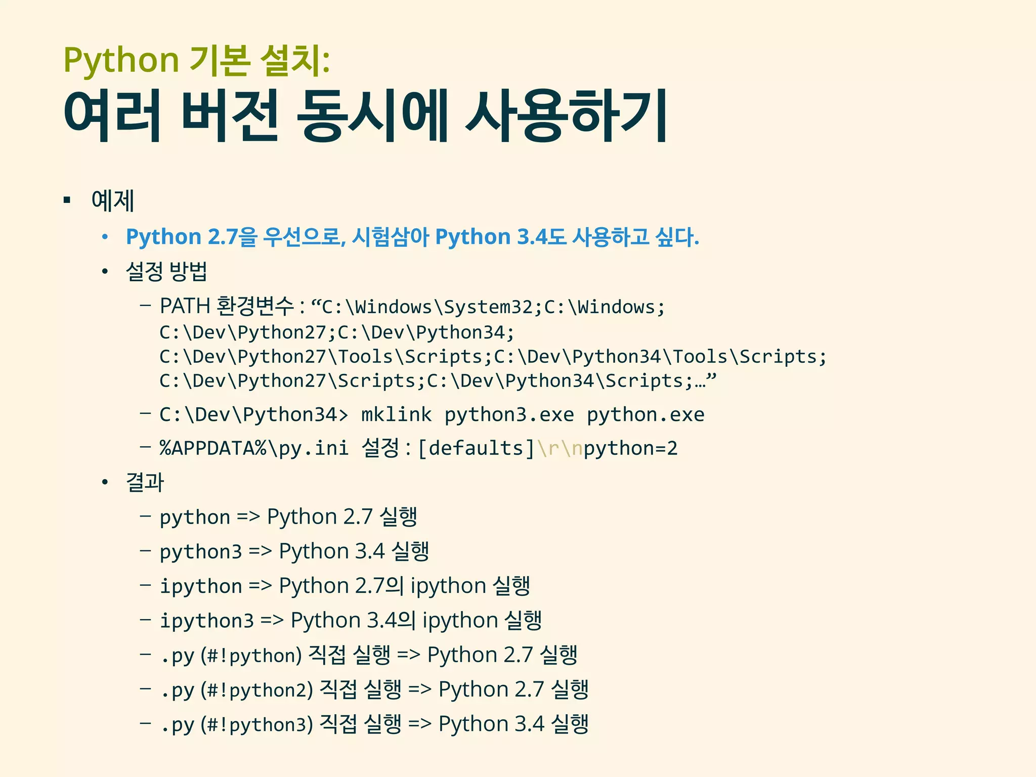 Python 기본 설치:
여러 버전 동시에 사용하기
▪ 예제
• Python 2.7을 우선으로, 시험삼아 Python 3.4도 사용하고 싶다.
• 설정 방법
– PATH 환경변수 : “C:WindowsSystem32;C:Windows;
C:DevPython27;C:DevPython34;
C:DevPython27ToolsScripts;C:DevPython34ToolsScripts;
C:DevPython27Scripts;C:DevPython34Scripts;…”
– C:DevPython34> mklink python3.exe python.exe
– %APPDATA%py.ini 설정 : [defaults]rnpython=2
• 결과
– python => Python 2.7 실행
– python3 => Python 3.4 실행
– ipython => Python 2.7의 ipython 실행
– ipython3 => Python 3.4의 ipython 실행
– .py (#!python) 직접 실행 => Python 2.7 실행
– .py (#!python2) 직접 실행 => Python 2.7 실행
– .py (#!python3) 직접 실행 => Python 3.4 실행
 