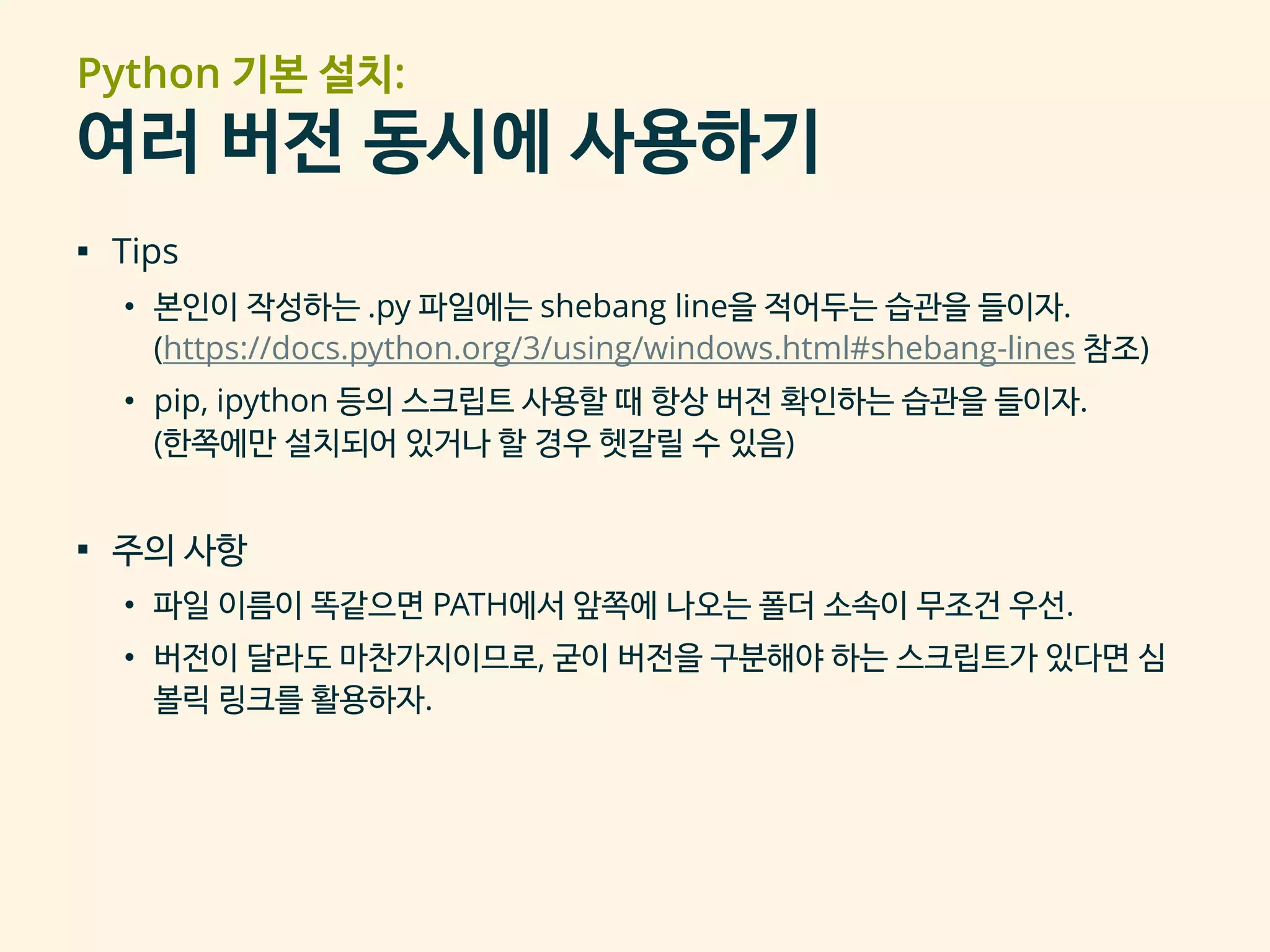 Python 기본 설치:
여러 버전 동시에 사용하기
▪ Tips
• 본인이 작성하는 .py 파일에는 shebang line을 적어두는 습관을 들이자.
(https://docs.python.org/3/using/windows.html#shebang-lines 참조)
• pip, ipython 등의 스크립트 사용할 때 항상 버전 확인하는 습관을 들이자.
(한쪽에만 설치되어 있거나 할 경우 헷갈릴 수 있음)
▪ 주의 사항
• 파일 이름이 똑같으면 PATH에서 앞쪽에 나오는 폴더 소속이 무조건 우선.
• 버전이 달라도 마찬가지이므로, 굳이 버전을 구분해야 하는 스크립트가 있다면 심
볼릭 링크를 활용하자.
 