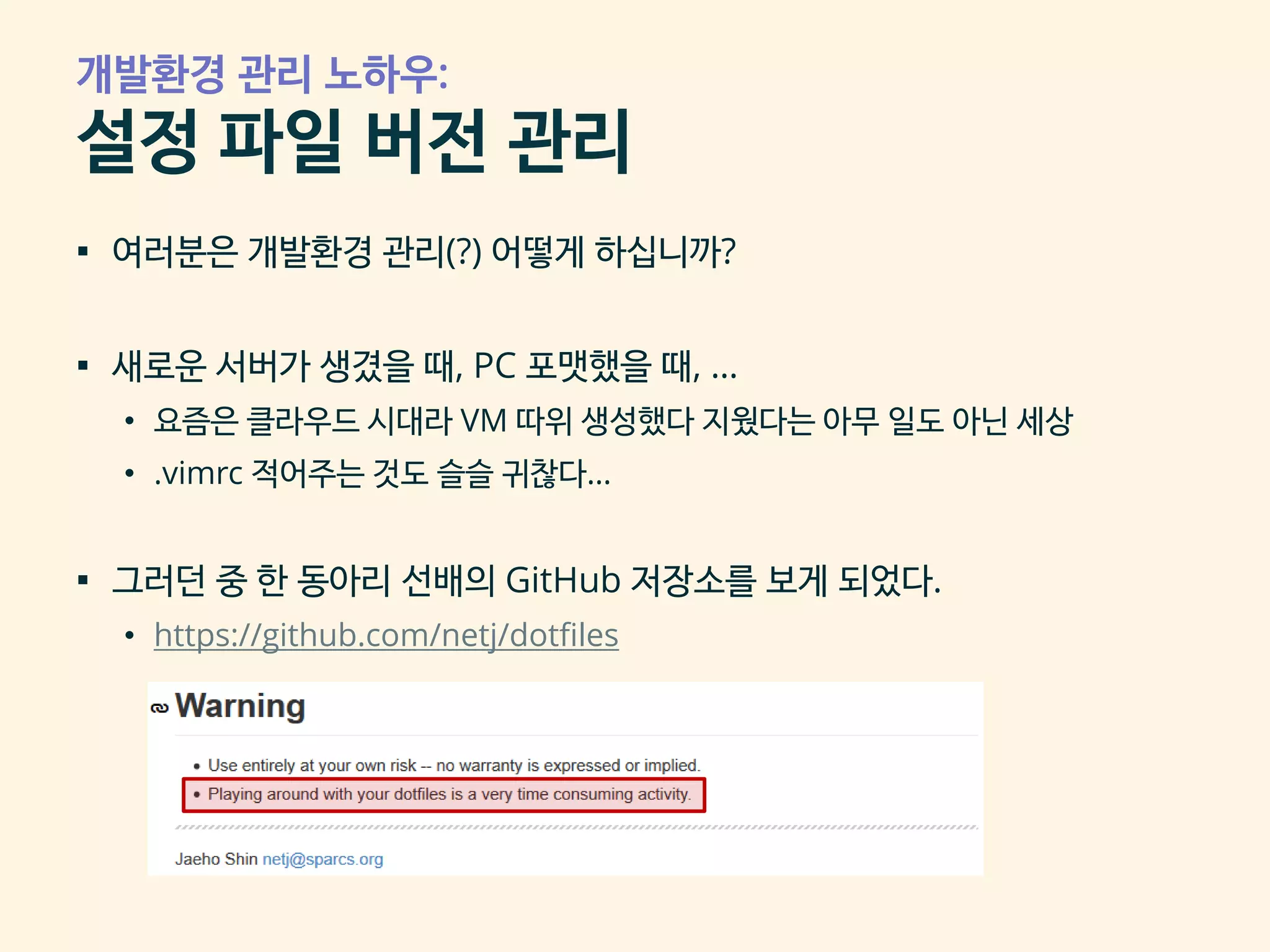 개발환경 관리 노하우:
설정 파일 버전 관리
▪ 여러분은 개발환경 관리(?) 어떻게 하십니까?
▪ 새로운 서버가 생겼을 때, PC 포맷했을 때, …
• 요즘은 클라우드 시대라 VM 따위 생성했다 지웠다는 아무 일도 아닌 세상
• .vimrc 적어주는 것도 슬슬 귀찮다…
▪ 그러던 중 한 동아리 선배의 GitHub 저장소를 보게 되었다.
• https://github.com/netj/dotfiles
 