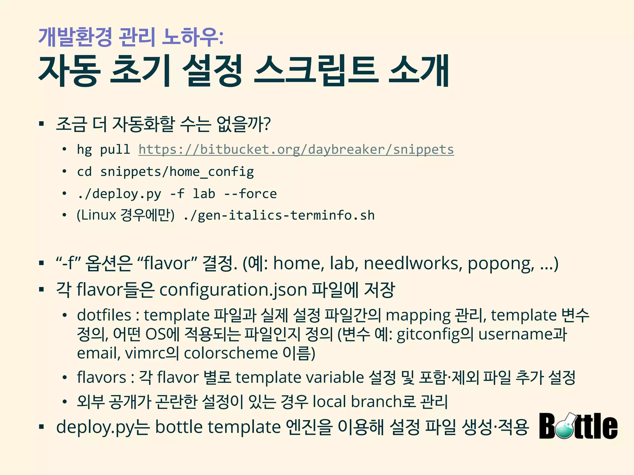 개발환경 관리 노하우:
자동 초기 설정 스크립트 소개
▪ 조금 더 자동화할 수는 없을까?
• hg pull https://bitbucket.org/daybreaker/snippets
• cd snippets/home_config
• ./deploy.py -f lab --force
• (Linux 경우에만) ./gen-italics-terminfo.sh
▪ “-f” 옵션은 “flavor” 결정. (예: home, lab, needlworks, popong, …)
▪ 각 flavor들은 configuration.json 파일에 저장
• dotfiles : template 파일과 실제 설정 파일간의 mapping 관리, template 변수
정의, 어떤 OS에 적용되는 파일인지 정의 (변수 예: gitconfig의 username과
email, vimrc의 colorscheme 이름)
• flavors : 각 flavor 별로 template variable 설정 및 포함·제외 파일 추가 설정
• 외부 공개가 곤란한 설정이 있는 경우 local branch로 관리
▪ deploy.py는 bottle template 엔진을 이용해 설정 파일 생성·적용
 