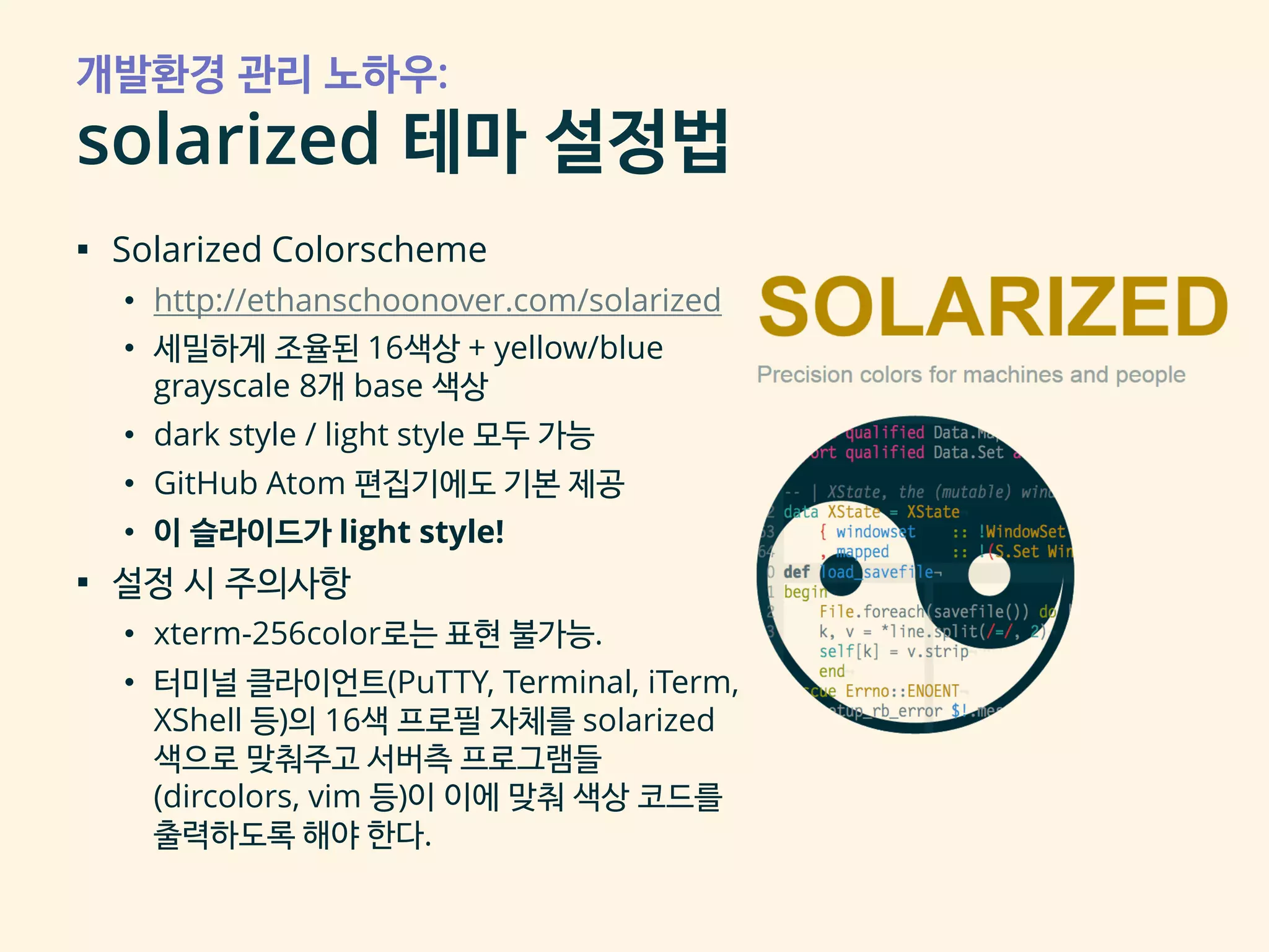 개발환경 관리 노하우:
solarized 테마 설정법
▪ Solarized Colorscheme
• http://ethanschoonover.com/solarized
• 세밀하게 조율된 16색상 + yellow/blue
grayscale 8개 base 색상
• dark style / light style 모두 가능
• GitHub Atom 편집기에도 기본 제공
• 이 슬라이드가 light style!
▪ 설정 시 주의사항
• xterm-256color로는 표현 불가능.
• 터미널 클라이언트(PuTTY, Terminal, iTerm,
XShell 등)의 16색 프로필 자체를 solarized
색으로 맞춰주고 서버측 프로그램들
(dircolors, vim 등)이 이에 맞춰 색상 코드를
출력하도록 해야 한다.
 