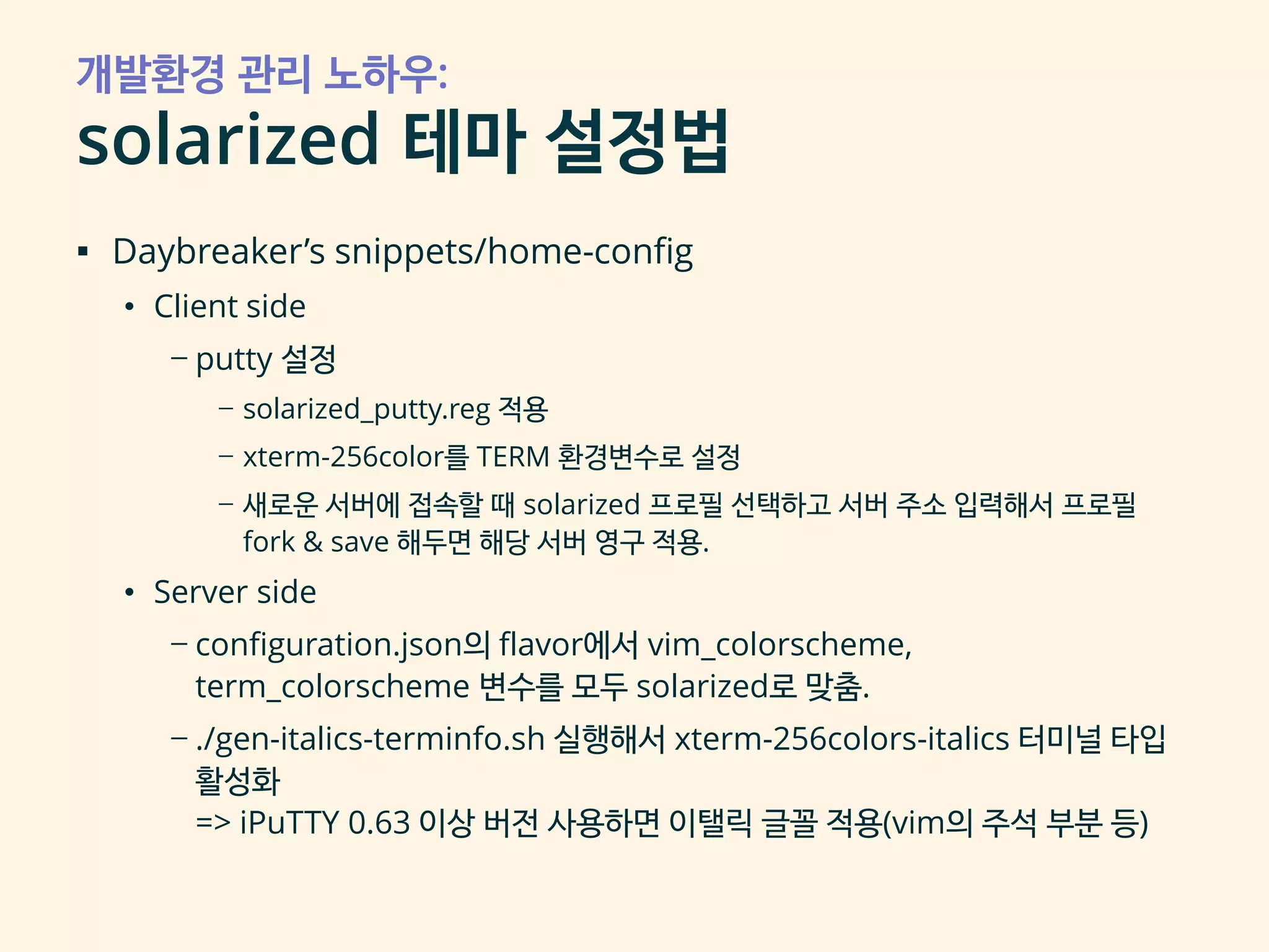 개발환경 관리 노하우:
solarized 테마 설정법
▪ Daybreaker’s snippets/home-config
• Client side
– putty 설정
– solarized_putty.reg 적용
– xterm-256color를 TERM 환경변수로 설정
– 새로운 서버에 접속할 때 solarized 프로필 선택하고 서버 주소 입력해서 프로필
fork & save 해두면 해당 서버 영구 적용.
• Server side
– configuration.json의 flavor에서 vim_colorscheme,
term_colorscheme 변수를 모두 solarized로 맞춤.
– ./gen-italics-terminfo.sh 실행해서 xterm-256colors-italics 터미널 타입
활성화
=> iPuTTY 0.63 이상 버전 사용하면 이탤릭 글꼴 적용(vim의 주석 부분 등)
 