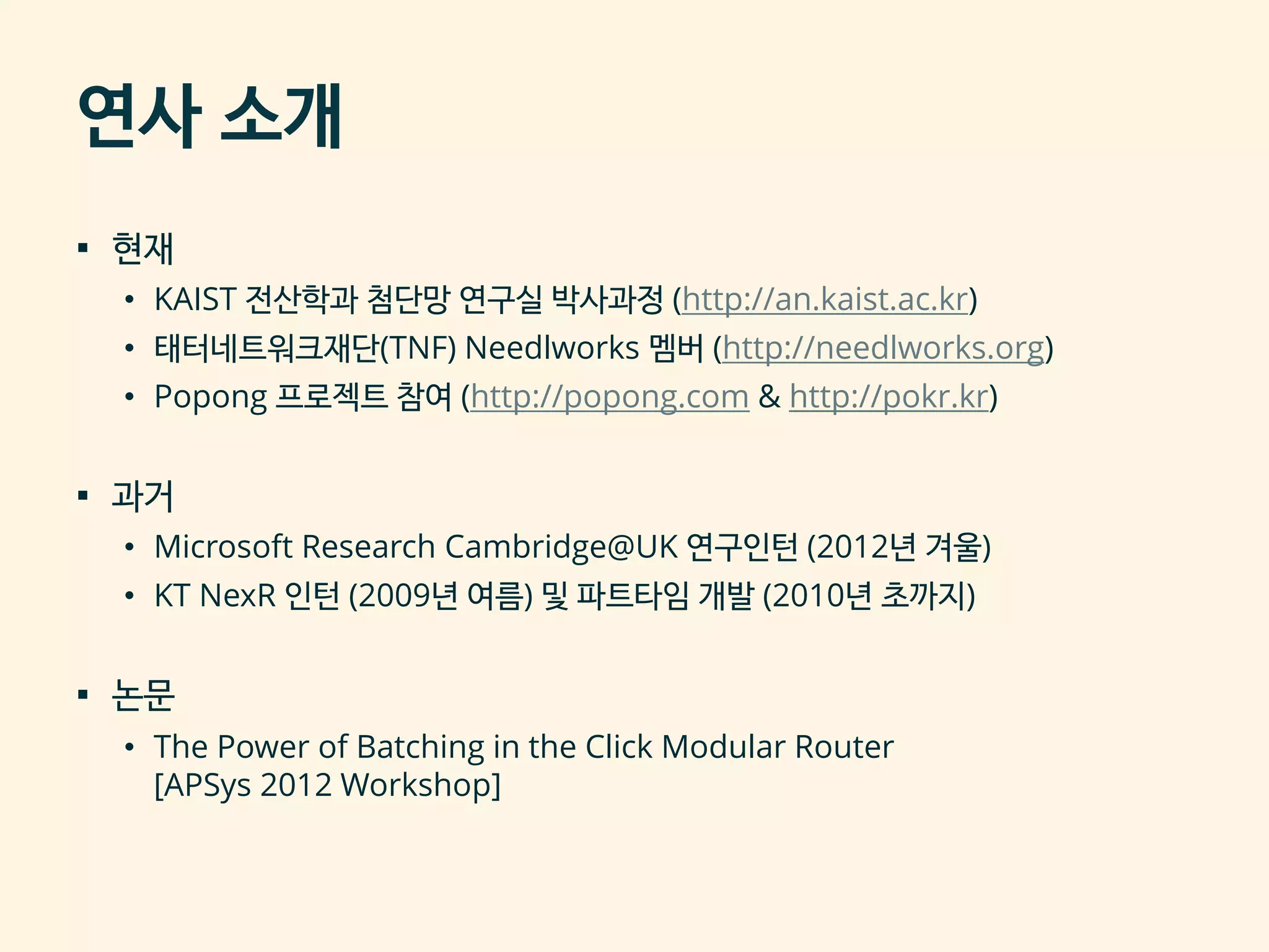 연사 소개
▪ 현재
• KAIST 전산학과 첨단망 연구실 박사과정 (http://an.kaist.ac.kr)
• 태터네트워크재단(TNF) Needlworks 멤버 (http://needlworks.org)
• Popong 프로젝트 참여 (http://popong.com & http://pokr.kr)
▪ 과거
• Microsoft Research Cambridge@UK 연구인턴 (2012년 겨울)
• KT NexR 인턴 (2009년 여름) 및 파트타임 개발 (2010년 초까지)
▪ 논문
• The Power of Batching in the Click Modular Router
[APSys 2012 Workshop]
 