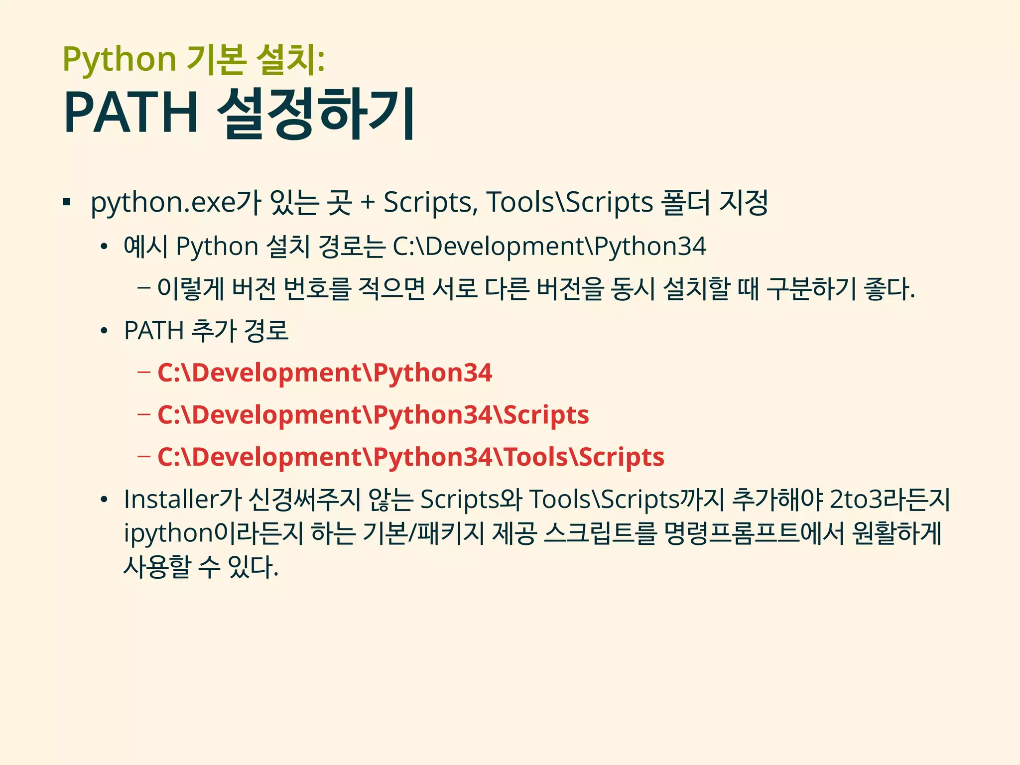 Python 기본 설치:
PATH 설정하기
▪ python.exe가 있는 곳 + Scripts, ToolsScripts 폴더 지정
• 예시 Python 설치 경로는 C:DevelopmentPython34
– 이렇게 버전 번호를 적으면 서로 다른 버전을 동시 설치할 때 구분하기 좋다.
• PATH 추가 경로
– C:DevelopmentPython34
– C:DevelopmentPython34Scripts
– C:DevelopmentPython34ToolsScripts
• Installer가 신경써주지 않는 Scripts와 ToolsScripts까지 추가해야 2to3라든지
ipython이라든지 하는 기본/패키지 제공 스크립트를 명령프롬프트에서 원활하게
사용할 수 있다.
 