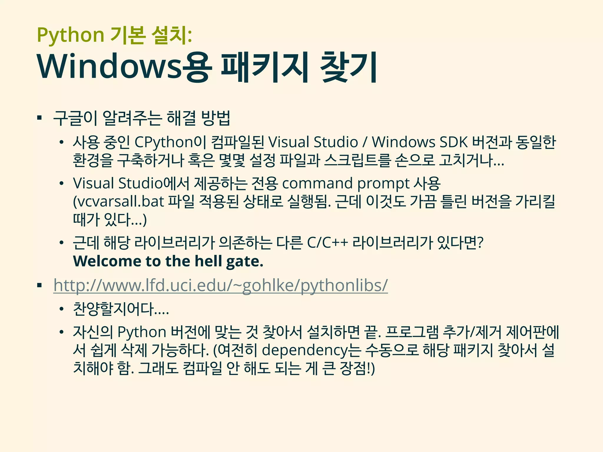 Python 기본 설치:
Windows용 패키지 찾기
▪ 구글이 알려주는 해결 방법
• 사용 중인 CPython이 컴파일된 Visual Studio / Windows SDK 버전과 동일한
환경을 구축하거나 혹은 몇몇 설정 파일과 스크립트를 손으로 고치거나…
• Visual Studio에서 제공하는 전용 command prompt 사용
(vcvarsall.bat 파일 적용된 상태로 실행됨. 근데 이것도 가끔 틀린 버전을 가리킬
때가 있다…)
• 근데 해당 라이브러리가 의존하는 다른 C/C++ 라이브러리가 있다면?
Welcome to the hell gate.
▪ http://www.lfd.uci.edu/~gohlke/pythonlibs/
• 찬양할지어다….
• 자신의 Python 버전에 맞는 것 찾아서 설치하면 끝. 프로그램 추가/제거 제어판에
서 쉽게 삭제 가능하다. (여전히 dependency는 수동으로 해당 패키지 찾아서 설
치해야 함. 그래도 컴파일 안 해도 되는 게 큰 장점!)
 