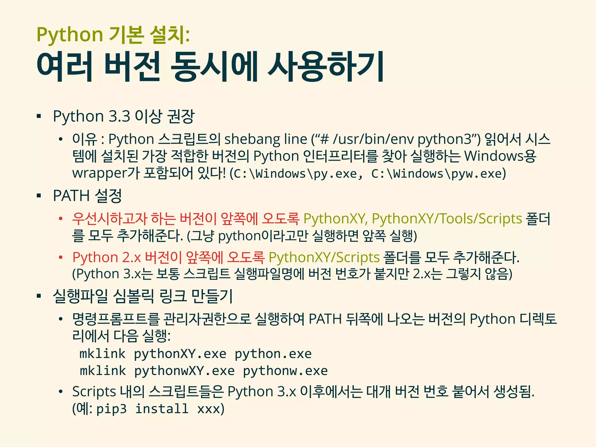 Python 기본 설치:
여러 버전 동시에 사용하기
▪ Python 3.3 이상 권장
• 이유 : Python 스크립트의 shebang line (“# /usr/bin/env python3”) 읽어서 시스
템에 설치된 가장 적합한 버전의 Python 인터프리터를 찾아 실행하는 Windows용
wrapper가 포함되어 있다! (C:Windowspy.exe, C:Windowspyw.exe)
▪ PATH 설정
• 우선시하고자 하는 버전이 앞쪽에 오도록 PythonXY, PythonXY/Tools/Scripts 폴더
를 모두 추가해준다. (그냥 python이라고만 실행하면 앞쪽 실행)
• Python 2.x 버전이 앞쪽에 오도록 PythonXY/Scripts 폴더를 모두 추가해준다.
(Python 3.x는 보통 스크립트 실행파일명에 버전 번호가 붙지만 2.x는 그렇지 않음)
▪ 실행파일 심볼릭 링크 만들기
• 명령프롬프트를 관리자권한으로 실행하여 PATH 뒤쪽에 나오는 버전의 Python 디렉토
리에서 다음 실행:
mklink pythonXY.exe python.exe
mklink pythonwXY.exe pythonw.exe
• Scripts 내의 스크립트들은 Python 3.x 이후에서는 대개 버전 번호 붙어서 생성됨.
(예: pip3 install xxx)
 