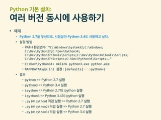 Python 기본 설치:
여러 버전 동시에 사용하기
▪ 예제
• Python 2.7을 우선으로, 시험삼아 Python 3.4도 사용하고 싶다.
• 설정 방법
– PATH 환경변수 : “C:WindowsSystem32;C:Windows;
C:DevPython27;C:DevPython34;
C:DevPython27ToolsScripts;C:DevPython34ToolsScripts;
C:DevPython27Scripts;C:DevPython34Scripts;…”
– C:DevPython34> mklink python3.exe python.exe
– %APPDATA%py.ini 설정 : [defaults]rnpython=2
• 결과
– python => Python 2.7 실행
– python3 => Python 3.4 실행
– ipython => Python 2.7의 ipython 실행
– ipython3 => Python 3.4의 ipython 실행
– .py (#!python) 직접 실행 => Python 2.7 실행
– .py (#!python2) 직접 실행 => Python 2.7 실행
– .py (#!python3) 직접 실행 => Python 3.4 실행
 