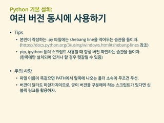 Python 기본 설치:
여러 버전 동시에 사용하기
▪ Tips
• 본인이 작성하는 .py 파일에는 shebang line을 적어두는 습관을 들이자.
(https://docs.python.org/3/using/windows.html#shebang-lines 참조)
• pip, ipython 등의 스크립트 사용할 때 항상 버전 확인하는 습관을 들이자.
(한쪽에만 설치되어 있거나 할 경우 헷갈릴 수 있음)
▪ 주의 사항
• 파일 이름이 똑같으면 PATH에서 앞쪽에 나오는 폴더 소속이 무조건 우선.
• 버전이 달라도 마찬가지이므로, 굳이 버전을 구분해야 하는 스크립트가 있다면 심
볼릭 링크를 활용하자.
 