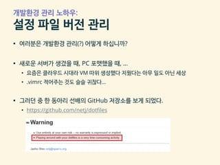 개발환경 관리 노하우:
설정 파일 버전 관리
▪ 여러분은 개발환경 관리(?) 어떻게 하십니까?
▪ 새로운 서버가 생겼을 때, PC 포맷했을 때, …
• 요즘은 클라우드 시대라 VM 따위 생성했다 지웠다는 아무 일도 아닌 세상
• .vimrc 적어주는 것도 슬슬 귀찮다…
▪ 그러던 중 한 동아리 선배의 GitHub 저장소를 보게 되었다.
• https://github.com/netj/dotfiles
 