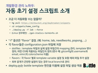 개발환경 관리 노하우:
자동 초기 설정 스크립트 소개
▪ 조금 더 자동화할 수는 없을까?
• hg pull https://bitbucket.org/daybreaker/snippets
• cd snippets/home_config
• ./deploy.py -f lab --force
• (Linux 경우에만) ./gen-italics-terminfo.sh
▪ “-f” 옵션은 “flavor” 결정. (예: home, lab, needlworks, popong, …)
▪ 각 flavor들은 configuration.json 파일에 저장
• dotfiles : template 파일과 실제 설정 파일간의 mapping 관리, template 변수
정의, 어떤 OS에 적용되는 파일인지 정의 (변수 예: gitconfig의 username과
email, vimrc의 colorscheme 이름)
• flavors : 각 flavor 별로 template variable 설정 및 포함·제외 파일 추가 설정
• 외부 공개가 곤란한 설정이 있는 경우 local branch로 관리
▪ deploy.py는 bottle template 엔진을 이용해 설정 파일 생성·적용
 