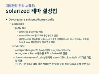 개발환경 관리 노하우:
solarized 테마 설정법
▪ Daybreaker’s snippets/home-config
• Client side
– putty 설정
– solarized_putty.reg 적용
– xterm-256color를 TERM 환경변수로 설정
– 새로운 서버에 접속할 때 solarized 프로필 선택하고 서버 주소 입력해서 프로필
fork & save 해두면 해당 서버 영구 적용.
• Server side
– configuration.json의 flavor에서 vim_colorscheme,
term_colorscheme 변수를 모두 solarized로 맞춤.
– ./gen-italics-terminfo.sh 실행해서 xterm-256colors-italics 터미널 타입
활성화
=> iPuTTY 0.63 이상 버전 사용하면 이탤릭 글꼴 적용(vim의 주석 부분 등)
 