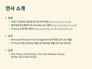 연사 소개
▪ 현재
• KAIST 전산학과 첨단망 연구실 박사과정 (http://an.kaist.ac.kr)
• 태터네트워크재단(TNF) Needlworks 멤버 (http://needlworks.org)
• Popong 프로젝트 참여 (http://popong.com & http://pokr.kr)
▪ 과거
• Microsoft Research Cambridge@UK 연구인턴 (2012년 겨울)
• KT NexR 인턴 (2009년 여름) 및 파트타임 개발 (2010년 초까지)
▪ 논문
• The Power of Batching in the Click Modular Router
[APSys 2012 Workshop]
 