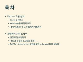 목 차
▪ Python 기본 설치
• PATH 설정하기
• Windows용 패키지 찾기
• 여러 버전(2.x & 3.x) 동시에 사용하기
▪ 개발환경 관리 노하우
• 설정 파일 버전관리
• 자동 초기 설정 스크립트 소개
• PuTTY + tmux + vim 조합을 위한 solarized 테마 설정법
 