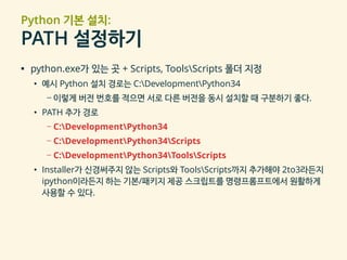 Python 기본 설치:
PATH 설정하기
▪ python.exe가 있는 곳 + Scripts, ToolsScripts 폴더 지정
• 예시 Python 설치 경로는 C:DevelopmentPython34
– 이렇게 버전 번호를 적으면 서로 다른 버전을 동시 설치할 때 구분하기 좋다.
• PATH 추가 경로
– C:DevelopmentPython34
– C:DevelopmentPython34Scripts
– C:DevelopmentPython34ToolsScripts
• Installer가 신경써주지 않는 Scripts와 ToolsScripts까지 추가해야 2to3라든지
ipython이라든지 하는 기본/패키지 제공 스크립트를 명령프롬프트에서 원활하게
사용할 수 있다.
 