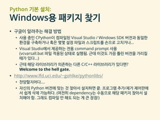 Python 기본 설치:
Windows용 패키지 찾기
▪ 구글이 알려주는 해결 방법
• 사용 중인 CPython이 컴파일된 Visual Studio / Windows SDK 버전과 동일한
환경을 구축하거나 혹은 몇몇 설정 파일과 스크립트를 손으로 고치거나…
• Visual Studio에서 제공하는 전용 command prompt 사용
(vcvarsall.bat 파일 적용된 상태로 실행됨. 근데 이것도 가끔 틀린 버전을 가리킬
때가 있다…)
• 근데 해당 라이브러리가 의존하는 다른 C/C++ 라이브러리가 있다면?
Welcome to the hell gate.
▪ http://www.lfd.uci.edu/~gohlke/pythonlibs/
• 찬양할지어다….
• 자신의 Python 버전에 맞는 것 찾아서 설치하면 끝. 프로그램 추가/제거 제어판에
서 쉽게 삭제 가능하다. (여전히 dependency는 수동으로 해당 패키지 찾아서 설
치해야 함. 그래도 컴파일 안 해도 되는 게 큰 장점!)
 
