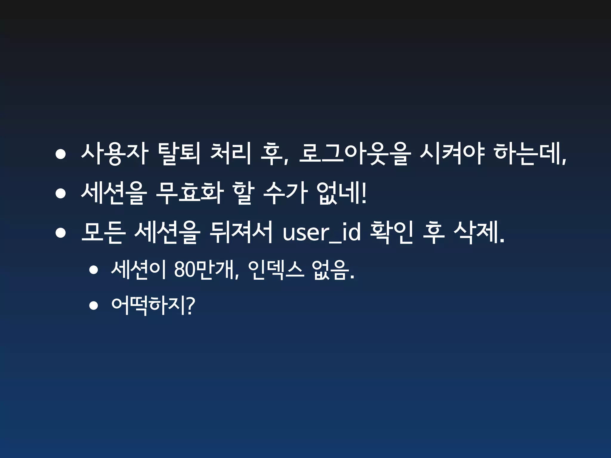 •사용자 탈퇴 처리 후, 로그아웃을 시켜야 하는데, •세션을 무효화 할 수가 없네! •모든 세션을 뒤져서 user_id 확인 후 삭제. •세션이 80만개, 인덱스 없음. •어떡하지? 