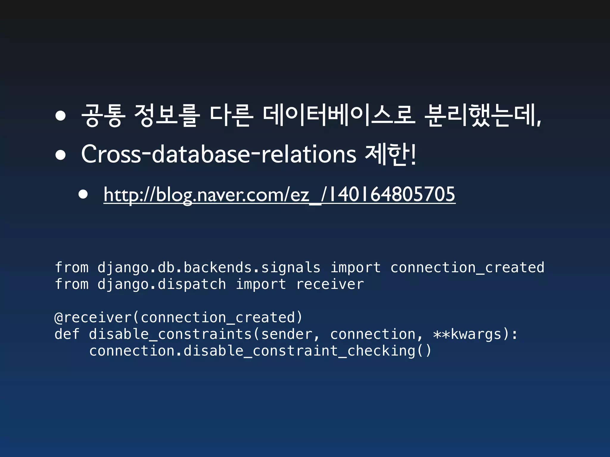 •공통 정보를 다른 데이터베이스로 분리했는데, •Cross-database-relations 제한! • http://blog.naver.com/ez_/140164805705 from django.db.backends.signals import connection_created from django.dispatch import receiver @receiver(connection_created) def disable_constraints(sender, connection, **kwargs):     connection.disable_constraint_checking() 
