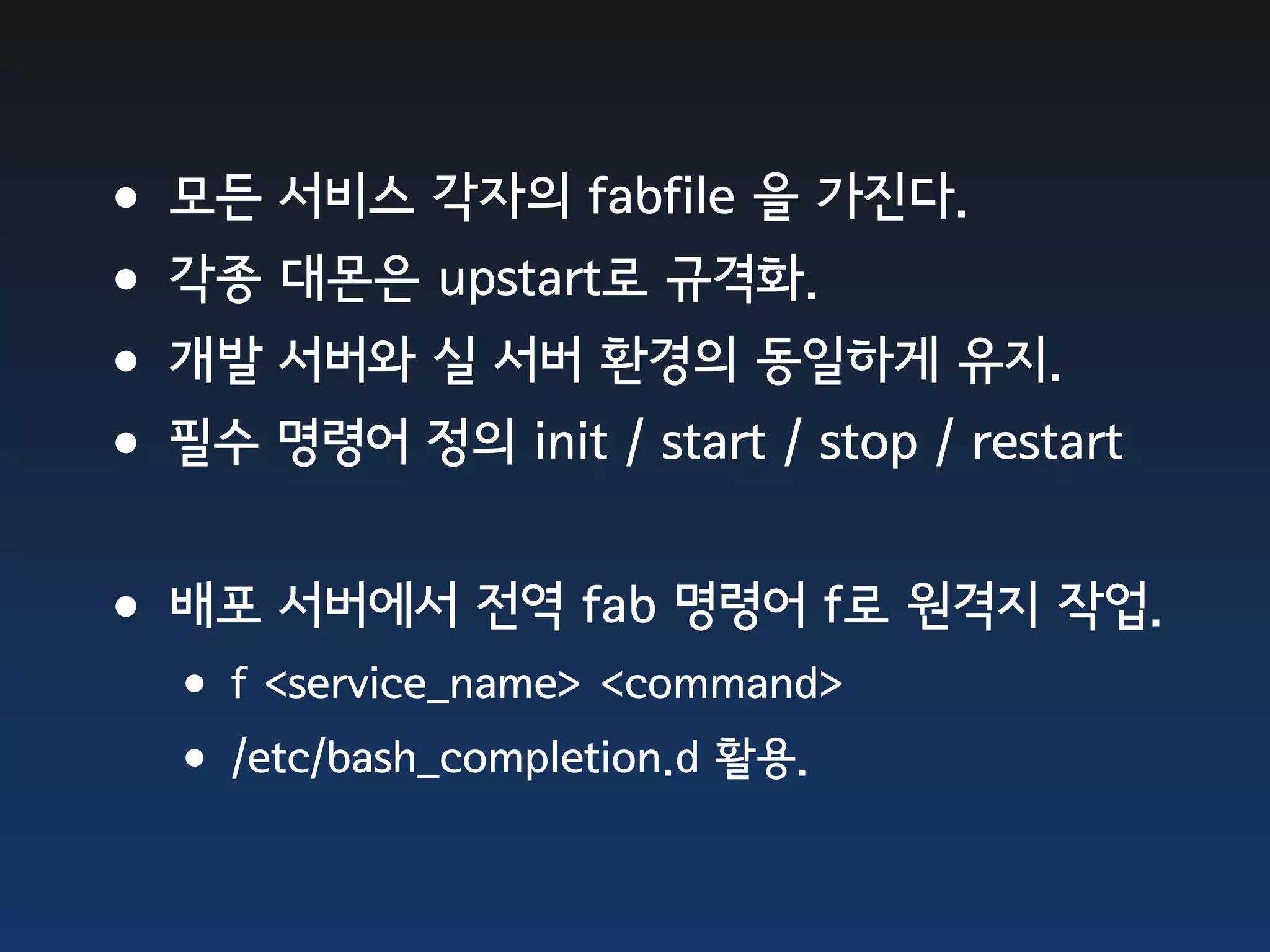 •모든 서비스 각자의 fabfile 을 가진다. •각종 대몬은 upstart로 규격화. •개발 서버와 실 서버 환경의 동일하게 유지. •필수 명령어 정의 init / start / stop / restart •배포 서버에서 전역 fab 명령어 f로 원격지 작업. •f <service_name> <command> •/etc/bash_completion.d 활용. 