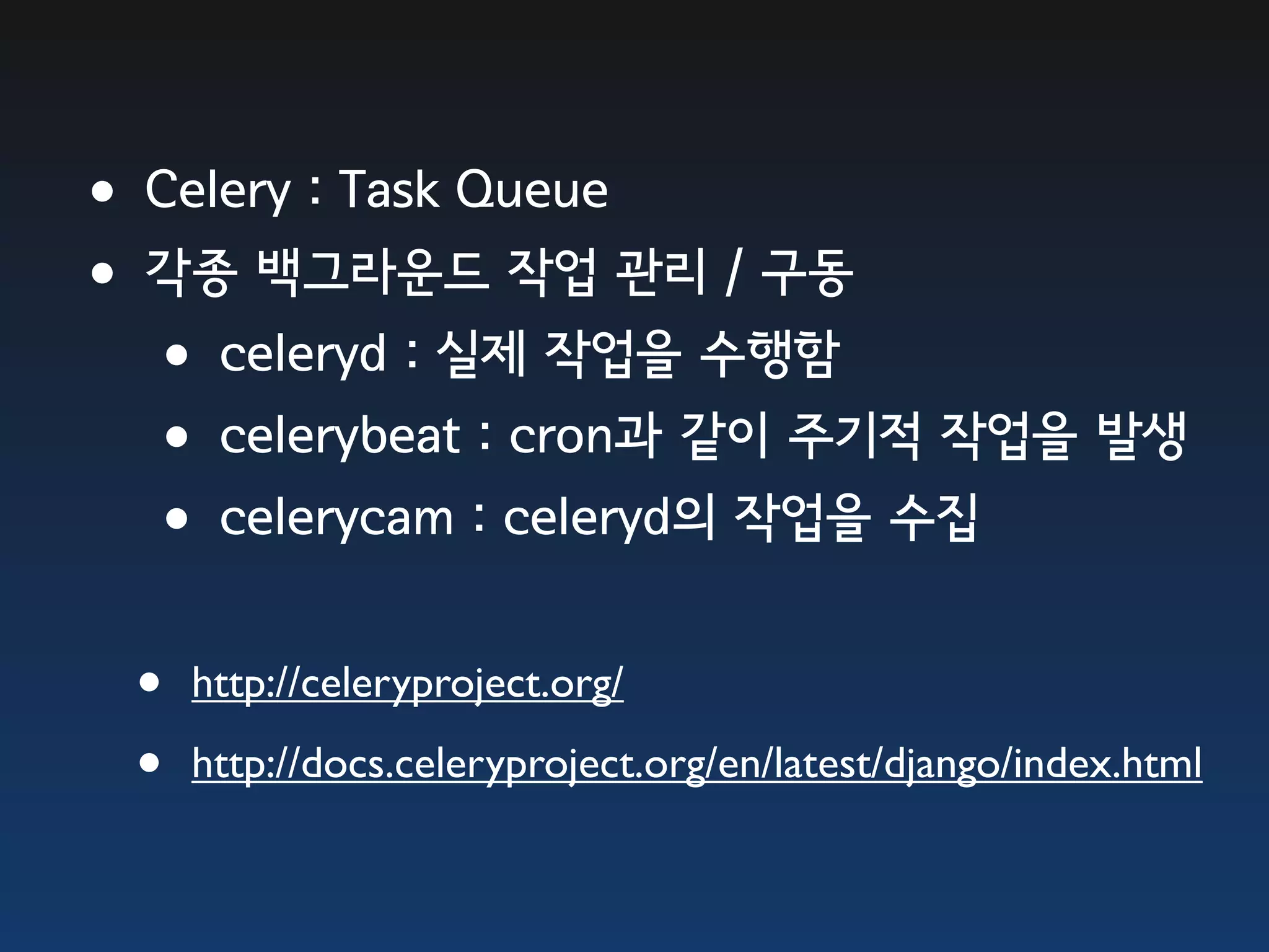 •Celery : Task Queue •각종 백그라운드 작업 관리 / 구동 •celeryd : 실제 작업을 수행함 •celerybeat : cron과 같이 주기적 작업을 발생 •celerycam : celeryd의 작업을 수집 • http://celeryproject.org/ • http://docs.celeryproject.org/en/latest/django/index.html 