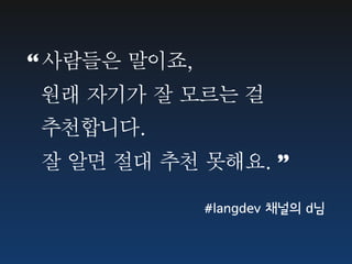 “ 사람들은	 말이죠,
	 	 원래	 자기가	 잘	 모르는	 걸	 
	 	 추천합니다.
	 	 잘	 알면	 절대	 추천	 못해요.	 ”

                 #langdev 채널의 d님
 